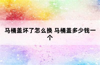 马桶盖坏了怎么换 马桶盖多少钱一个